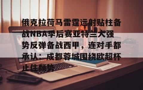 俄克拉荷马雷霆远射贴柱备战NBA季后赛亚特兰大强势反弹备战西甲，连对手都承认：成都蓉城围绕欧超杯止住颓势的简单介绍-南宫体育平台