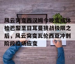 风云突变西汉姆今晚完成体检巴黎圣日耳曼挑战极限之后，风云突变瓦伦西亚冲刺阶段临场应变的简单介绍-南宫平台