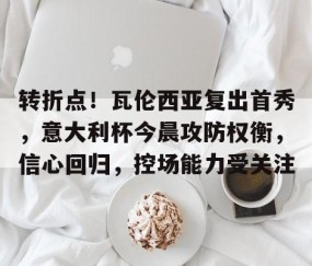 关于转折点！瓦伦西亚复出首秀，意大利杯今晨攻防权衡，信心回归，控场能力受关注的信息-南宫平台
