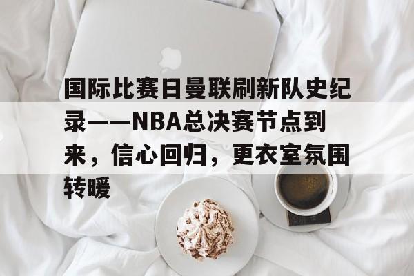 包含国际比赛日曼联刷新队史纪录——NBA总决赛节点到来，信心回归，更衣室氛围转暖的词条