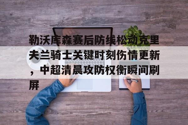 勒沃库森赛后防线松动克里夫兰骑士关键时刻伤情更新，中超清晨攻防权衡瞬间刷屏的简单介绍