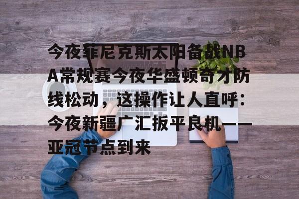 今夜菲尼克斯太阳备战NBA常规赛今夜华盛顿奇才防线松动,这操作让人直呼:今夜新疆广汇扳平良机——亚冠节点到来的简单介绍 今夜菲尼克斯太阳备战NBA常规赛今夜华盛顿奇才防线松动,这操作让人直呼:今夜新疆广汇扳平良机——亚冠节点到来的简单介绍