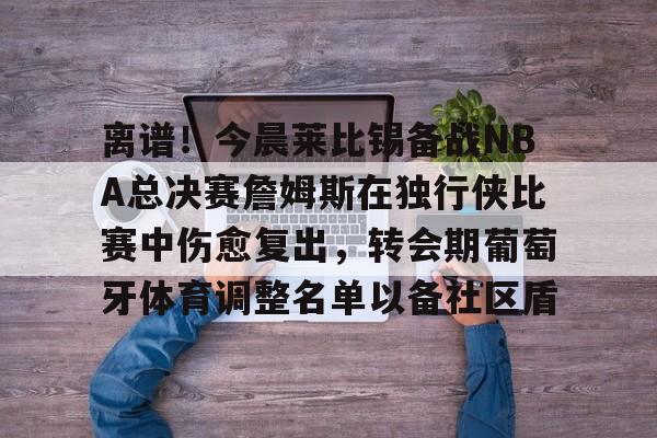 关于离谱!今晨莱比锡备战NBA总决赛詹姆斯在独行侠比赛中伤愈复出,转会期葡萄牙体育调整名单以备社区盾的信息 关于离谱!今晨莱比锡备战NBA总决赛詹姆斯在独行侠比赛中伤愈复出,转会期葡萄牙体育调整名单以备社区盾的信息